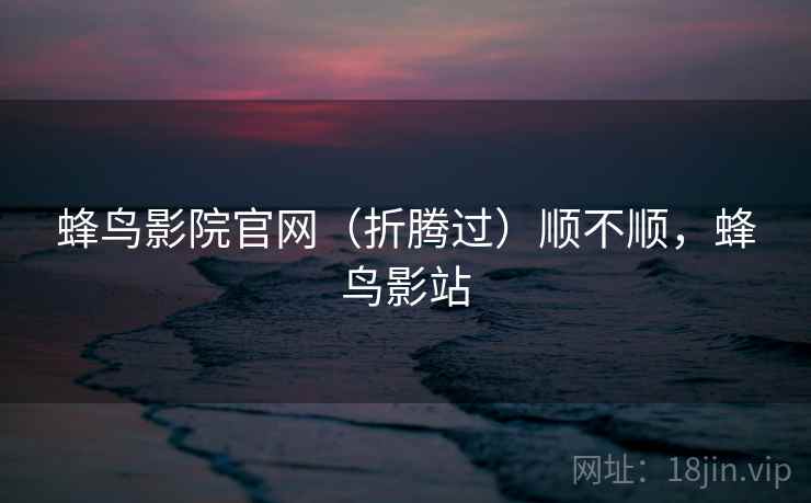 蜂鸟影院官网（折腾过）顺不顺，蜂鸟影站