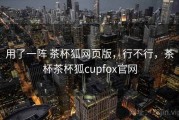 用了一阵 茶杯狐网页版，行不行，茶杯茶杯狐cupfox官网