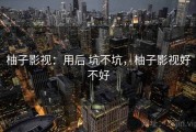 柚子影视：用后 坑不坑，柚子影视好不好