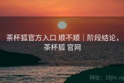 茶杯狐官方入口 顺不顺｜阶段结论，茶杯狐 官网