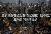 星辰影院在线观看（反复用）值不值，星辰影院高清追剧