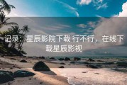 记录：星辰影院下载 行不行，在线下载星辰影视