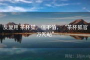 反复用 茶杯狐，值不值，“茶杯狐官方网站”