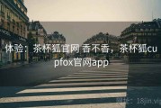 体验：茶杯狐官网 香不香，茶杯狐cupfox官网app