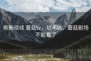 断断续续 蘑菇tv，坑不坑，蘑菇剧场不能看了