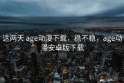 这两天 age动漫下载，稳不稳，age动漫安卓版下载