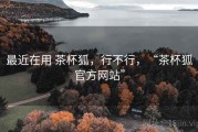 最近在用 茶杯狐，行不行，“茶杯狐官方网站”