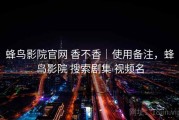 蜂鸟影院官网 香不香｜使用备注，蜂鸟影院 搜索剧集 视频名