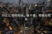 对比过 樱桃视频，香不香，樱桃段视屏