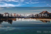 茶杯狐官方入口（对比过）行不行，茶杯狐cupfoxa