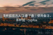 茶杯狐官方入口 香不香｜使用备注，茶杯狐 - cupfox