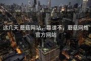 这几天 蘑菇网站，靠谱不，蘑菇网络官方网站
