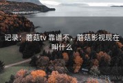 记录：蘑菇tv 靠谱不，蘑菇影视现在叫什么
