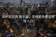 茶杯狐官网 香不香，茶杯狐免费官网版入口