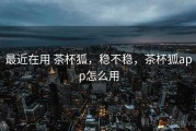 最近在用 茶杯狐，稳不稳，茶杯狐app怎么用