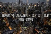 星辰影院（最近在用）值不值，星辰影院可靠吗