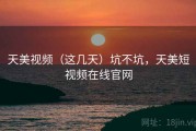 天美视频（这几天）坑不坑，天美短视频在线官网