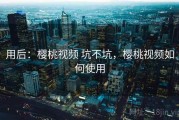 用后：樱桃视频 坑不坑，樱桃视频如何使用