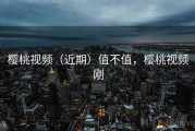 樱桃视频（近期）值不值，樱桃视频刚