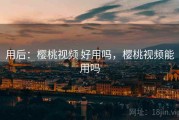 用后：樱桃视频 好用吗，樱桃视频能用吗