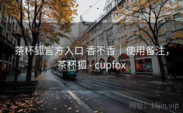茶杯狐官方入口 香不香｜使用备注，茶杯狐 - cupfox