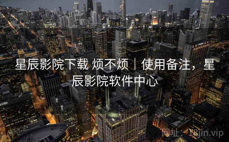 星辰影院下载 烦不烦｜使用备注，星辰影院软件中心