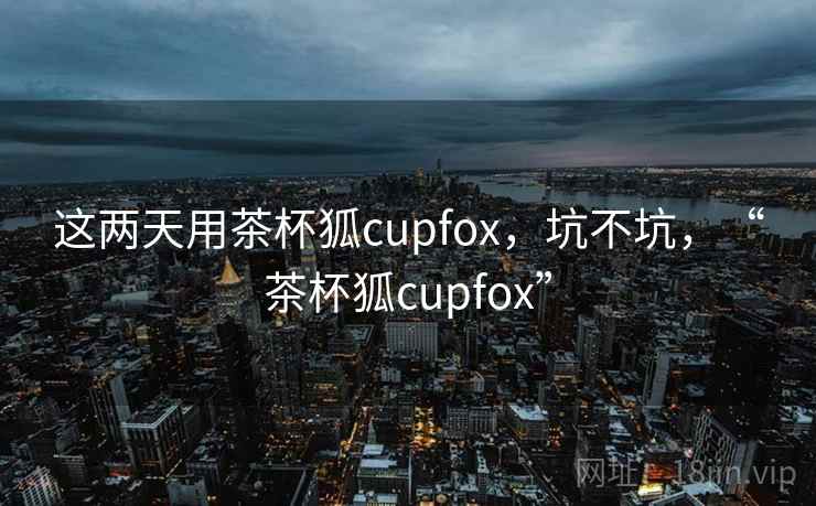 这两天用茶杯狐cupfox，坑不坑，“茶杯狐cupfox”