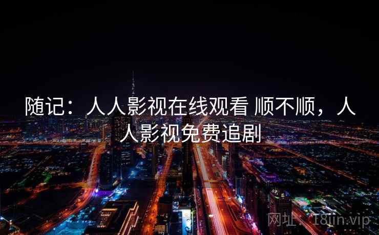 随记:人人影视在线观看 顺不顺,人人影视免费追剧 随记:人人影视在线观看 顺不顺,人人影视免费追剧