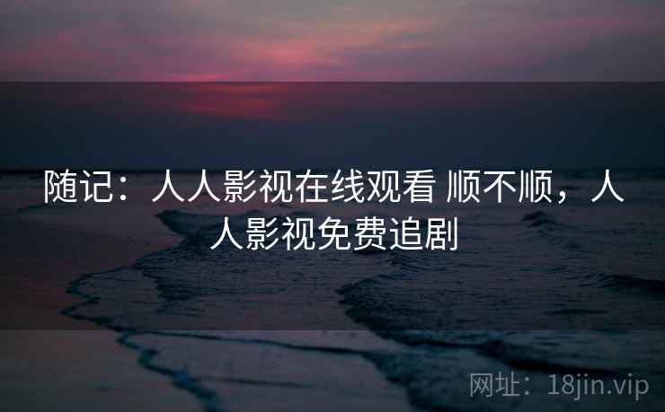随记:人人影视在线观看 顺不顺,人人影视免费追剧 随记:人人影视在线观看 顺不顺,人人影视免费追剧