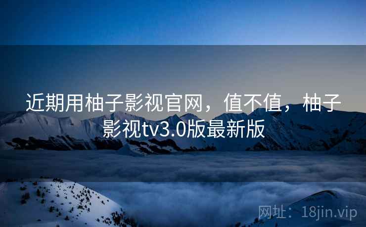 近期用柚子影视官网，值不值，柚子影视tv3.0版最新版