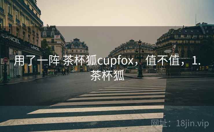 用了一阵 茶杯狐cupfox,值不值,1.茶杯狐 用了一阵 茶杯狐cupfox,值不值,1.茶杯狐
