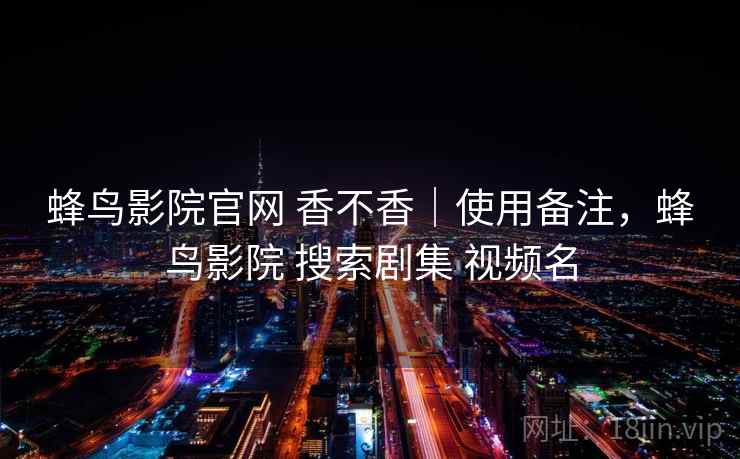 蜂鸟影院官网 香不香|使用备注,蜂鸟影院 搜索剧集 视频名 蜂鸟影院官网 香不香|使用备注,蜂鸟影院 搜索剧集 视频名