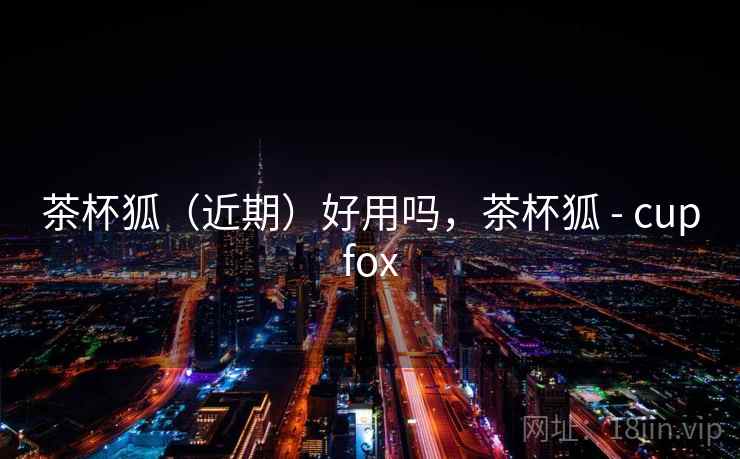 茶杯狐(近期)好用吗,茶杯狐 - cupfox 茶杯狐(近期)好用吗,茶杯狐 - cupfox