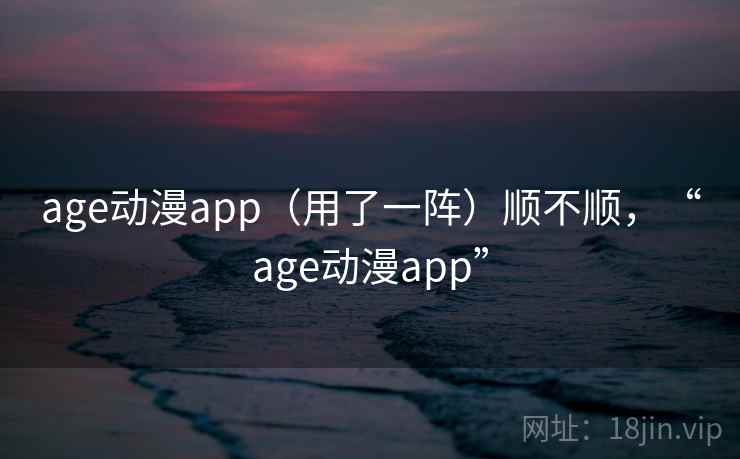 age动漫app（用了一阵）顺不顺，“age动漫app”