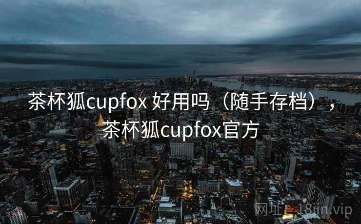 茶杯狐cupfox 好用吗（随手存档），茶杯狐cupfox官方