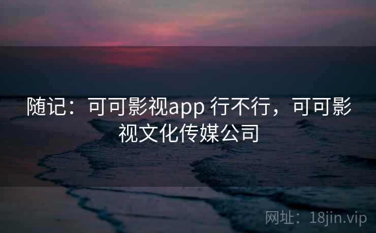 随记:可可影视app 行不行,可可影视文化传媒公司 随记:可可影视app 行不行,可可影视文化传媒公司