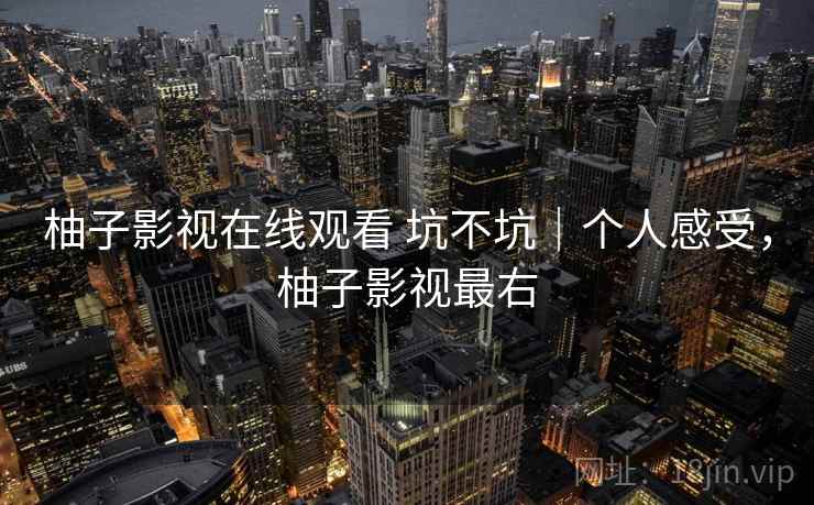 柚子影视在线观看 坑不坑|个人感受,柚子影视最右 柚子影视在线观看 坑不坑|个人感受,柚子影视最右