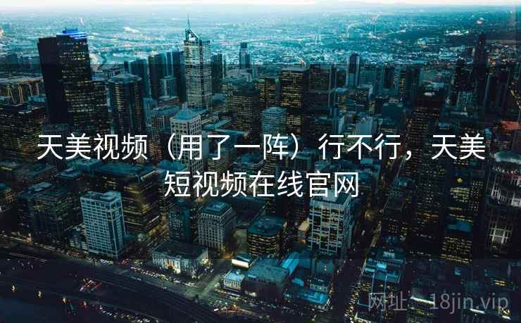 天美视频（用了一阵）行不行，天美短视频在线官网