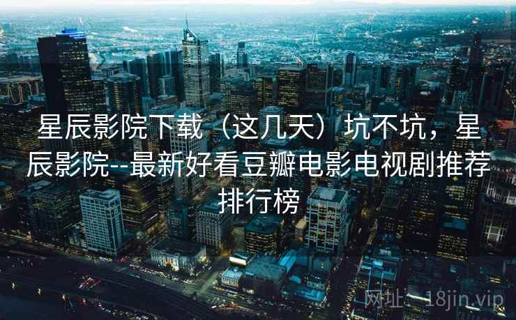 星辰影院下载（这几天）坑不坑，星辰影院--最新好看豆瓣电影电视剧推荐排行榜