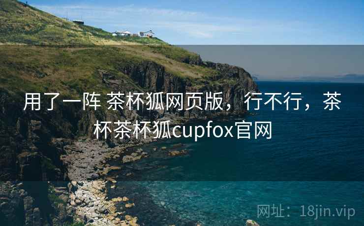 用了一阵 茶杯狐网页版，行不行，茶杯茶杯狐cupfox官网