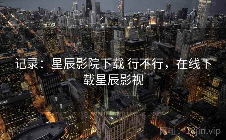 记录：星辰影院下载 行不行，在线下载星辰影视