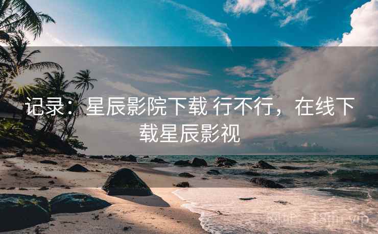 记录：星辰影院下载 行不行，在线下载星辰影视