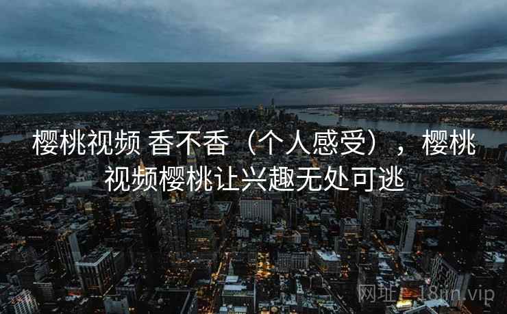 樱桃视频 香不香（个人感受），樱桃视频樱桃让兴趣无处可逃