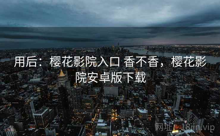 用后:樱花影院入口 香不香,樱花影院安卓版下载 用后:樱花影院入口 香不香,樱花影院安卓版下载
