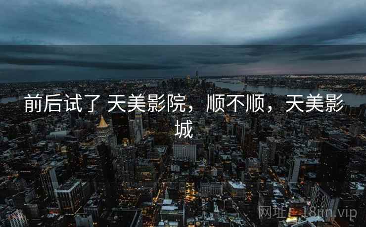 前后试了 天美影院,顺不顺,天美影城 前后试了 天美影院,顺不顺,天美影城