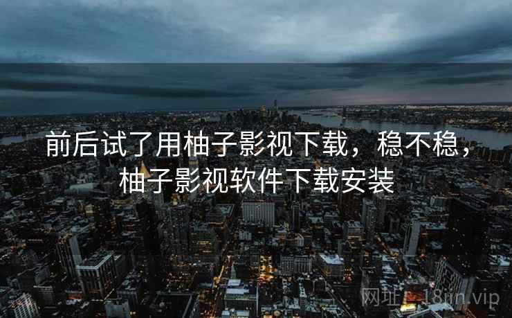 前后试了用柚子影视下载,稳不稳,柚子影视软件下载安装 前后试了用柚子影视下载,稳不稳,柚子影视软件下载安装