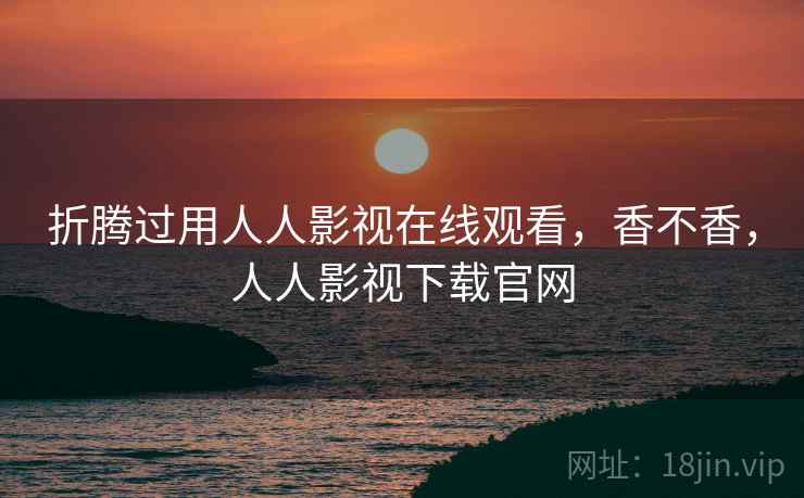 折腾过用人人影视在线观看,香不香,人人影视下载官网 折腾过用人人影视在线观看,香不香,人人影视下载官网