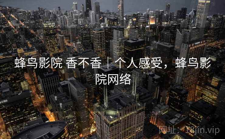 蜂鸟影院 香不香|个人感受,蜂鸟影院网络 蜂鸟影院 香不香|个人感受,蜂鸟影院网络
