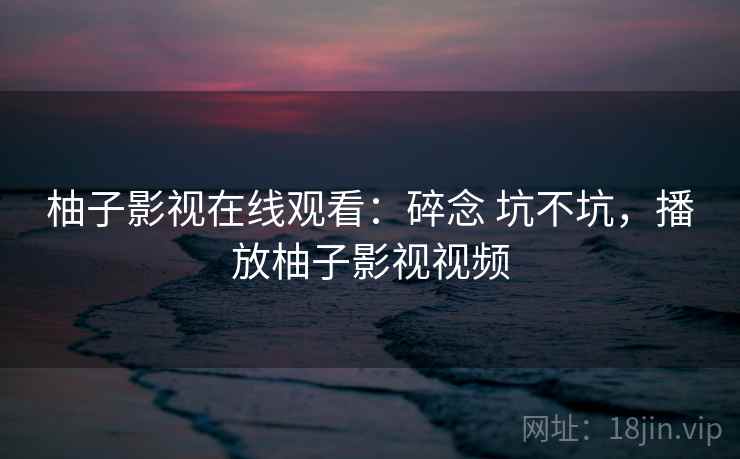 柚子影视在线观看:碎念 坑不坑,播放柚子影视视频 柚子影视在线观看:碎念 坑不坑,播放柚子影视视频
