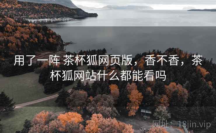 用了一阵 茶杯狐网页版,香不香,茶杯狐网站什么都能看吗 用了一阵 茶杯狐网页版,香不香,茶杯狐网站什么都能看吗